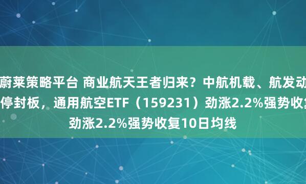 蔚莱策略平台 商业航天王者归来？中航机载、航发动力等三股涨停封板，通用航空ETF（159231）劲涨2.2%强势收复10日均线