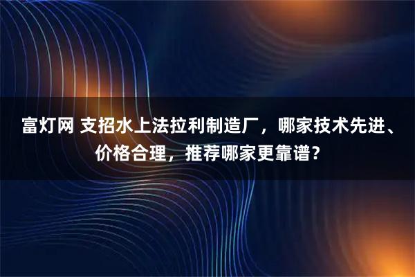 富灯网 支招水上法拉利制造厂，哪家技术先进、价格合理，推荐哪家更靠谱？