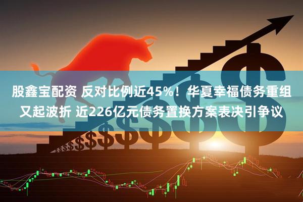股鑫宝配资 反对比例近45%！华夏幸福债务重组又起波折 近226亿元债务置换方案表决引争议
