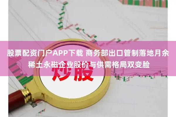 股票配资门户APP下载 商务部出口管制落地月余 稀土永磁企业股价与供需格局双变脸