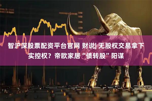 智沪深股票配资平台官网 财说| 无股权交易拿下实控权？帝欧家居“债转股”阳谋