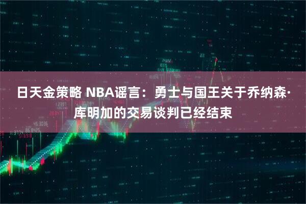 日天金策略 NBA谣言：勇士与国王关于乔纳森·库明加的交易谈判已经结束