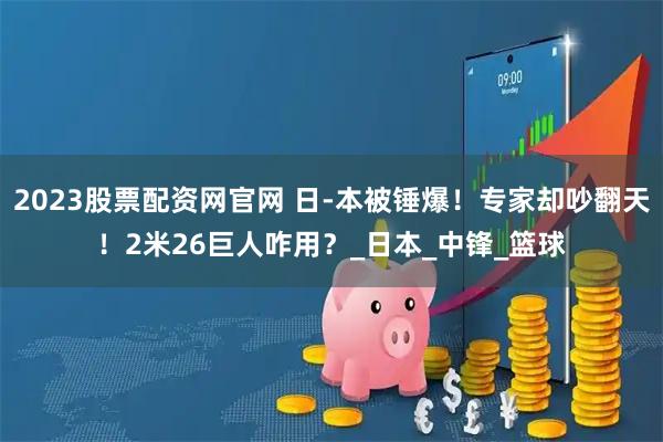 2023股票配资网官网 日-本被锤爆！专家却吵翻天！2米26巨人咋用？_日本_中锋_篮球