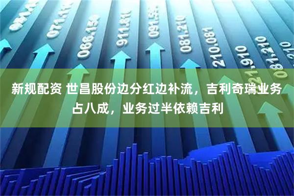 新规配资 世昌股份边分红边补流，吉利奇瑞业务占八成，业务过半依赖吉利