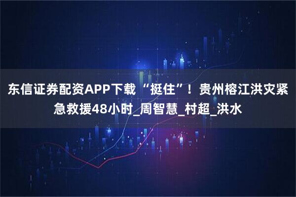 东信证券配资APP下载 “挺住”！贵州榕江洪灾紧急救援48小时_周智慧_村超_洪水