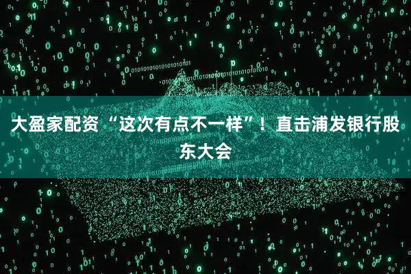 大盈家配资 “这次有点不一样”！直击浦发银行股东大会