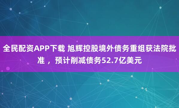 全民配资APP下载 旭辉控股境外债务重组获法院批准 ，预计削减债务52.7亿美元