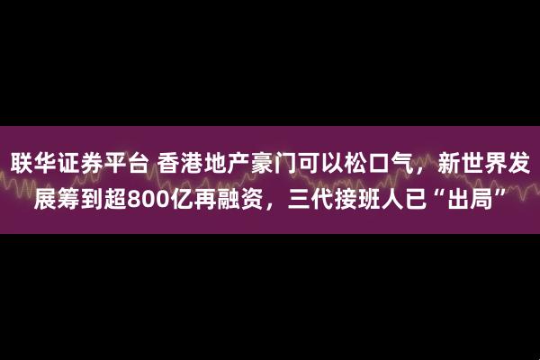 联华证券平台 香港地产豪门可以松口气，新世界发展筹到超800亿再融资，三代接班人已“出局”