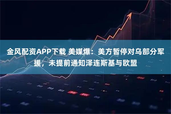 金风配资APP下载 美媒爆：美方暂停对乌部分军援，未提前通知泽连斯基与欧盟