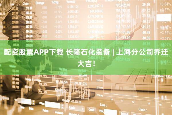 配资股票APP下载 长隆石化装备 | 上海分公司乔迁大吉！