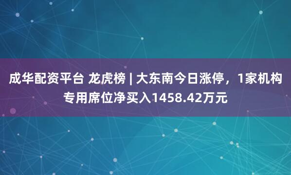 成华配资平台 龙虎榜 | 大东南今日涨停，1家机构专用席位净买入1458.42万元