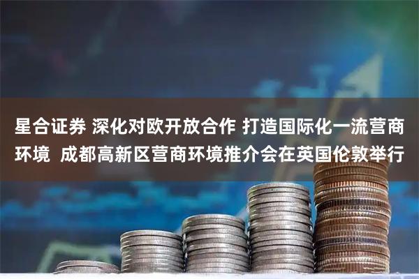 星合证券 深化对欧开放合作 打造国际化一流营商环境  成都高新区营商环境推介会在英国伦敦举行