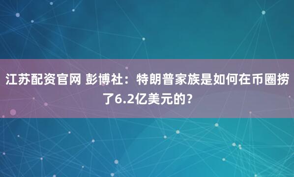 江苏配资官网 彭博社：特朗普家族是如何在币圈捞了6.2亿美元的？