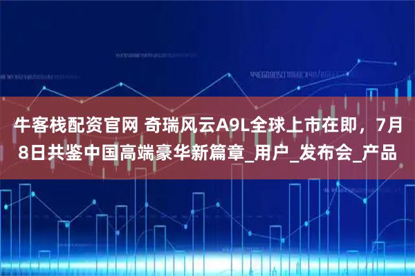 牛客栈配资官网 奇瑞风云A9L全球上市在即，7月8日共鉴中国高端豪华新篇章_用户_发布会_产品