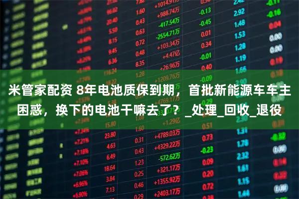 米管家配资 8年电池质保到期，首批新能源车车主困惑，换下的电池干嘛去了？_处理_回收_退役