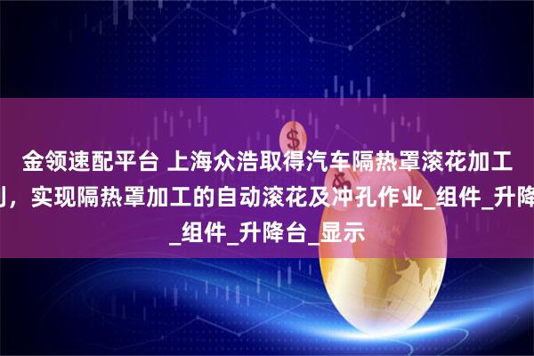 金领速配平台 上海众浩取得汽车隔热罩滚花加工装置专利，实现隔热罩加工的自动滚花及冲孔作业_组件_升降台_显示