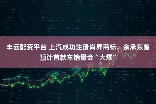 丰云配资平台 上汽成功注册尚界商标，余承东曾预计首款车销量会“大爆”