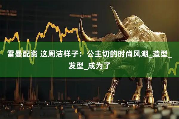 雷曼配资 这周洁样子：公主切的时尚风潮_造型_发型_成为了