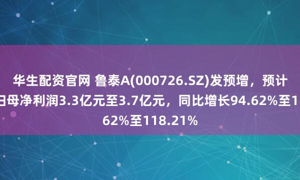 华生配资官网 鲁泰A(000726.SZ)发预增，预计上半年归母净利润3.3亿元至3.7亿元，同比增长94.62%至118.21%