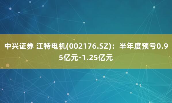 中兴证券 江特电机(002176.SZ)：半年度预亏0.95亿元-1.25亿元