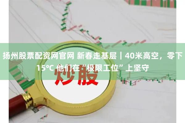 扬州股票配资网官网 新春走基层｜40米高空，零下15℃ 他们在“极限工位”上坚守