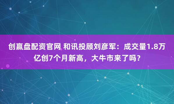 创赢盘配资官网 和讯投顾刘彦军：成交量1.8万亿创7个月新高，大牛市来了吗？