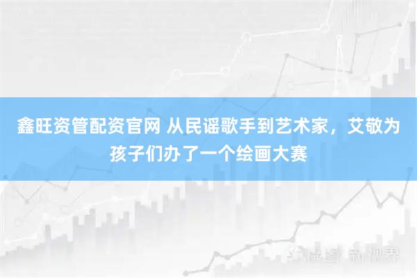 鑫旺资管配资官网 从民谣歌手到艺术家，艾敬为孩子们办了一个绘画大赛
