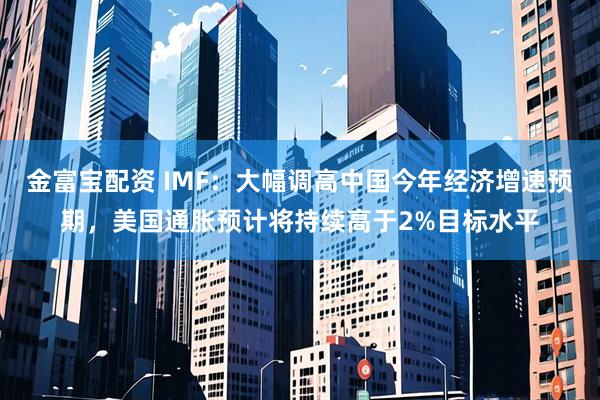 金富宝配资 IMF：大幅调高中国今年经济增速预期，美国通胀预计将持续高于2%目标水平