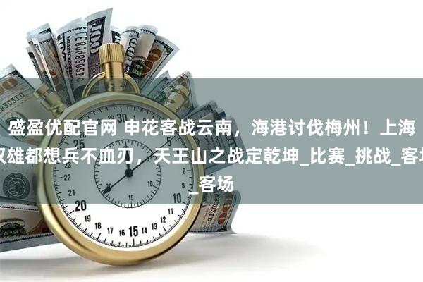 盛盈优配官网 申花客战云南，海港讨伐梅州！上海双雄都想兵不血刃，天王山之战定乾坤_比赛_挑战_客场