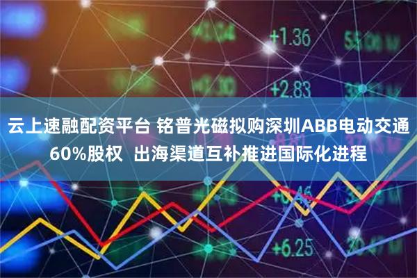 云上速融配资平台 铭普光磁拟购深圳ABB电动交通60%股权  出海渠道互补推进国际化进程