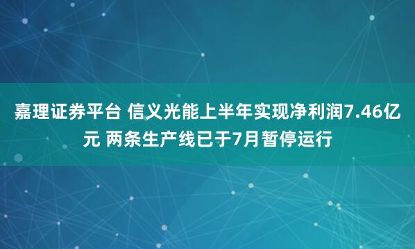 嘉理证券平台 信义光能上半年实现净利润7.46亿元 两条生产线已于7月暂停运行