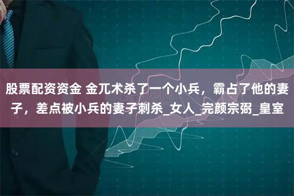 股票配资资金 金兀术杀了一个小兵，霸占了他的妻子，差点被小兵的妻子刺杀_女人_完颜宗弼_皇室