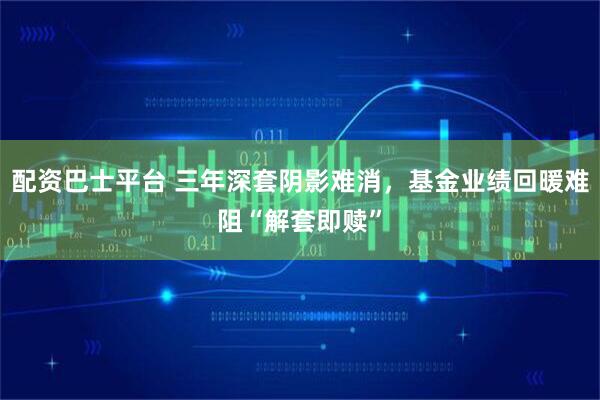 配资巴士平台 三年深套阴影难消，基金业绩回暖难阻“解套即赎”