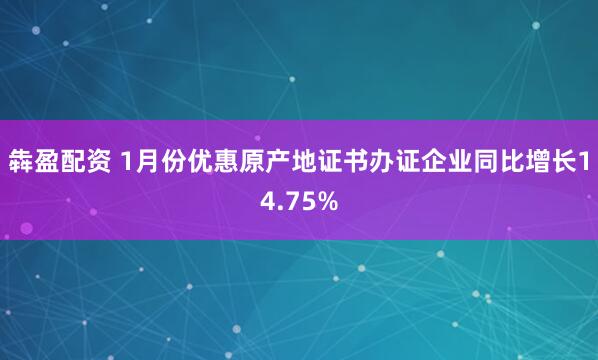 犇盈配资 1月份优惠原产地证书办证企业同比增长14.75%