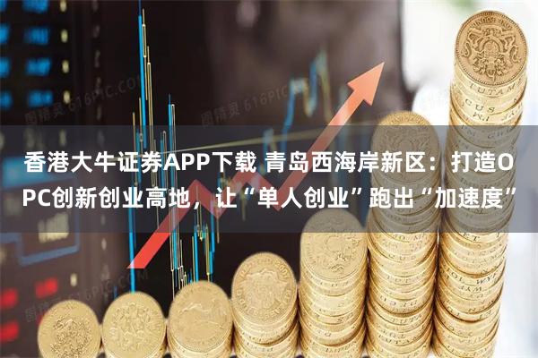 香港大牛证券APP下载 青岛西海岸新区：打造OPC创新创业高地，让“单人创业”跑出“加速度”
