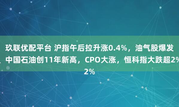 玖联优配平台 沪指午后拉升涨0.4%，油气股爆发、中国石油创11年新高，CPO大涨，恒科指大跌超2%