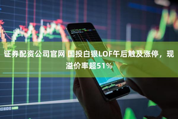 证券配资公司官网 国投白银LOF午后触及涨停，现溢价率超51%