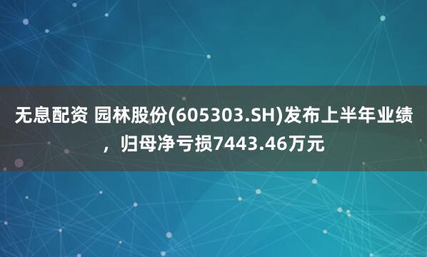 无息配资 园林股份(605303.SH)发布上半年业绩，归母净亏损7443.46万元