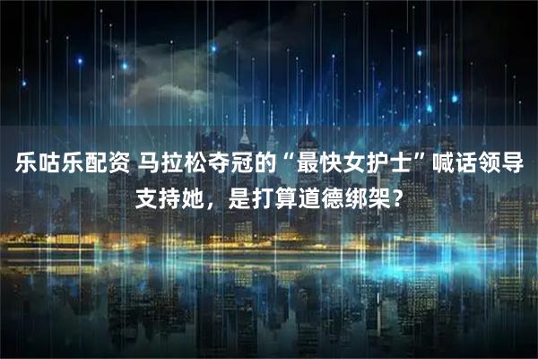 乐咕乐配资 马拉松夺冠的“最快女护士”喊话领导支持她，是打算道德绑架？