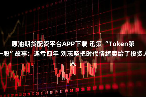 原油期货配资平台APP下载 迅策 “Token第一股”故事：连亏四年 刘志坚把时代情绪卖给了投资人