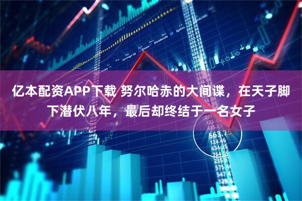 亿本配资APP下载 努尔哈赤的大间谍，在天子脚下潜伏八年，最后却终结于一名女子