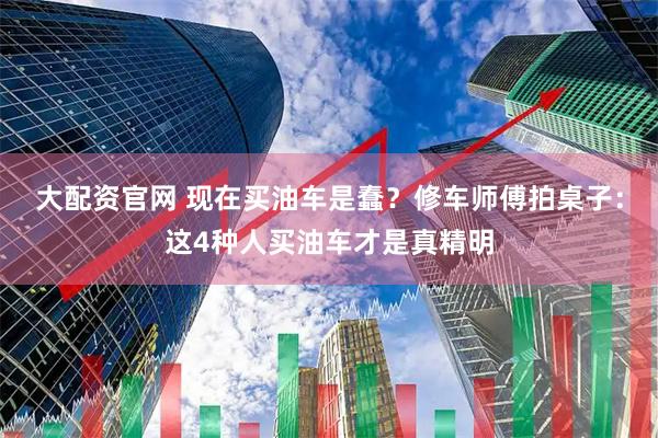 大配资官网 现在买油车是蠢？修车师傅拍桌子：这4种人买油车才是真精明
